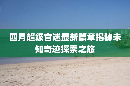 四月超级官迷最新篇章揭秘未知奇迹探索之旅