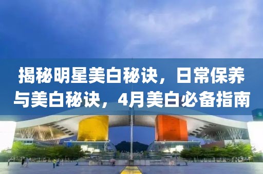 揭秘明星美白秘诀，日常保养与美白秘诀，4月美白必备指南