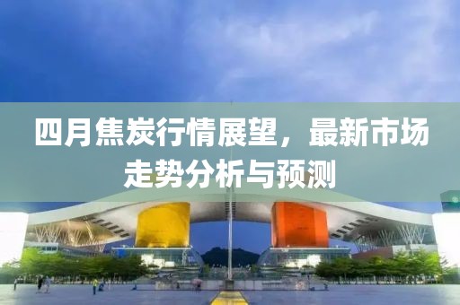 四月焦炭行情展望，最新市场走势分析与预测