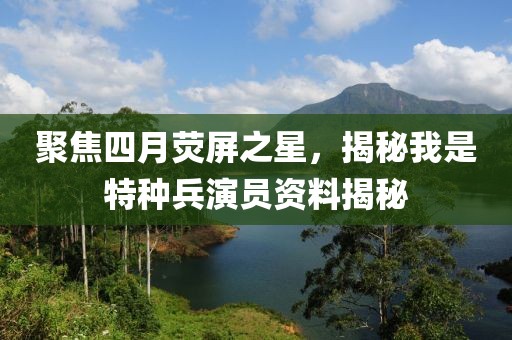 聚焦四月荧屏之星，揭秘我是特种兵演员资料揭秘