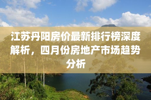 江苏丹阳房价最新排行榜深度解析，四月份房地产市场趋势分析