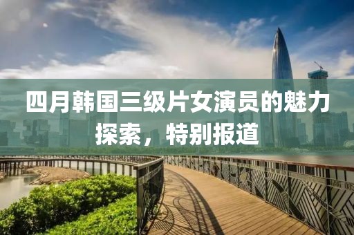 四月韩国三级片女演员的魅力探索，特别报道