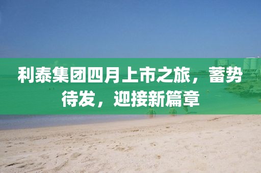 利泰集团四月上市之旅，蓄势待发，迎接新篇章