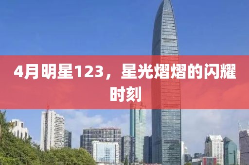 4月明星123，星光熠熠的闪耀时刻