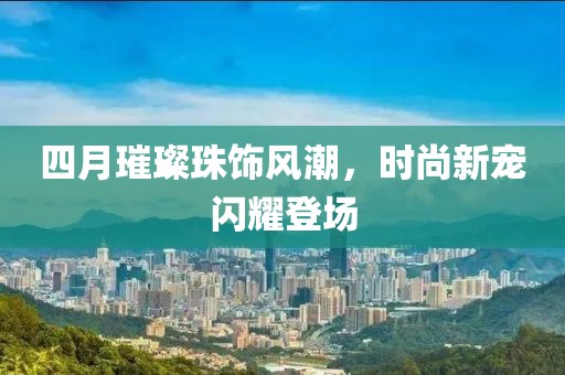四月璀璨珠饰风潮，时尚新宠闪耀登场