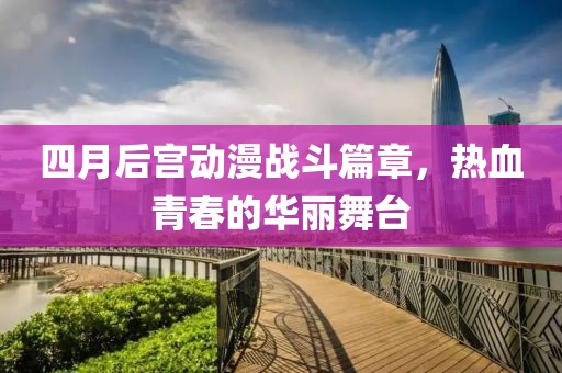 四月后宫动漫战斗篇章，热血青春的华丽舞台