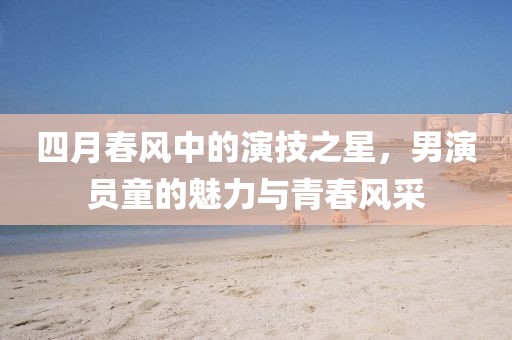 四月春风中的演技之星，男演员童的魅力与青春风采
