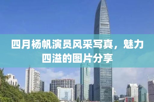 四月杨帆演员风采写真，魅力四溢的图片分享
