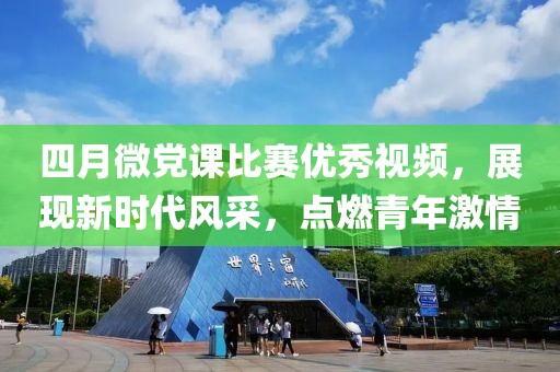 四月微党课比赛优秀视频，展现新时代风采，点燃青年激情