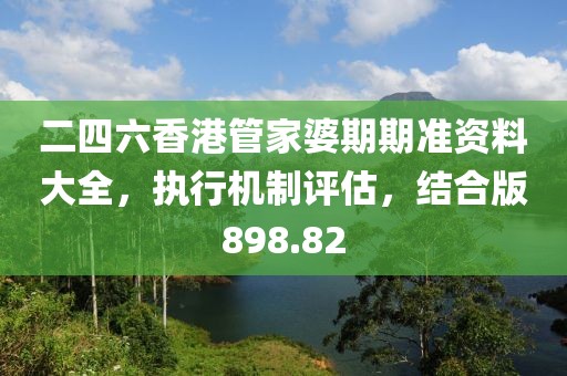 二四六香港管家婆期期准资料大全，执行机制评估，结合版898.82
