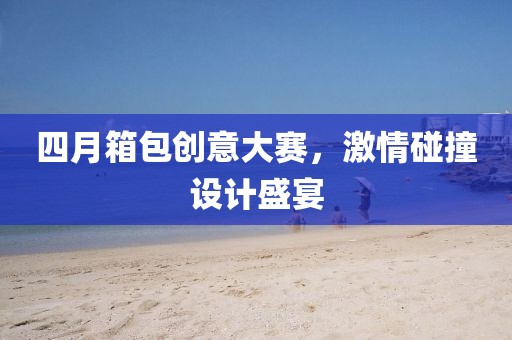 四月箱包创意大赛，激情碰撞设计盛宴
