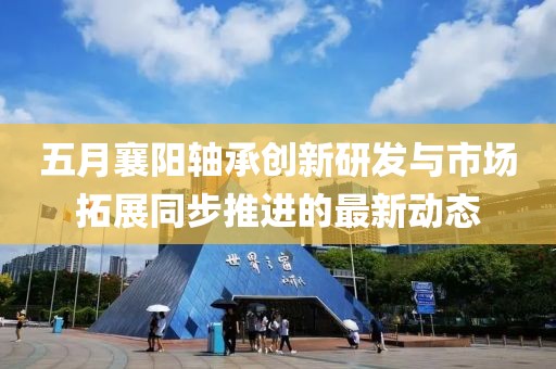 五月襄阳轴承创新研发与市场拓展同步推进的最新动态