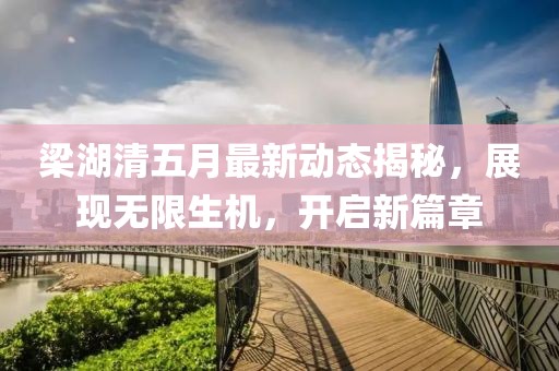 梁湖清五月最新动态揭秘，展现无限生机，开启新篇章