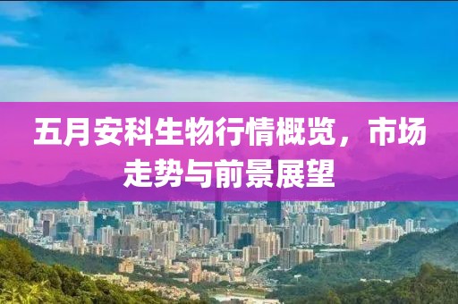 五月安科生物行情概览，市场走势与前景展望