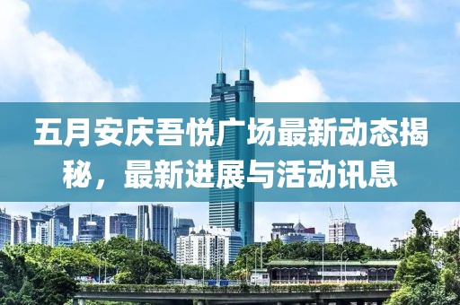 五月安庆吾悦广场最新动态揭秘，最新进展与活动讯息