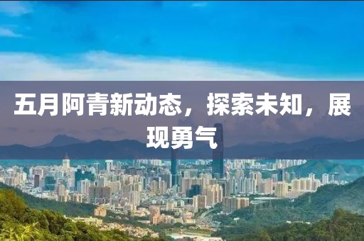 五月阿青新动态，探索未知，展现勇气