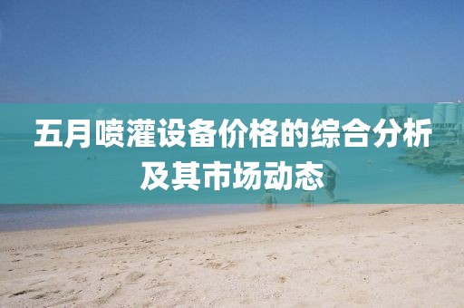 五月喷灌设备价格的综合分析及其市场动态