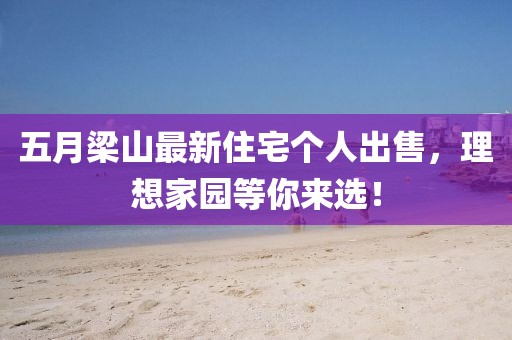 五月梁山最新住宅个人出售，理想家园等你来选！