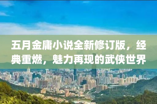 五月金庸小说全新修订版，经典重燃，魅力再现的武侠世界