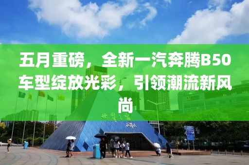 五月重磅，全新一汽奔腾B50车型绽放光彩，引领潮流新风尚