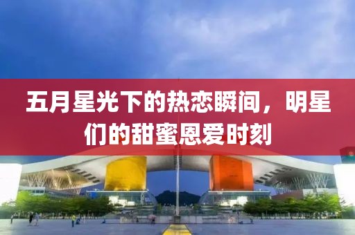 五月星光下的热恋瞬间，明星们的甜蜜恩爱时刻