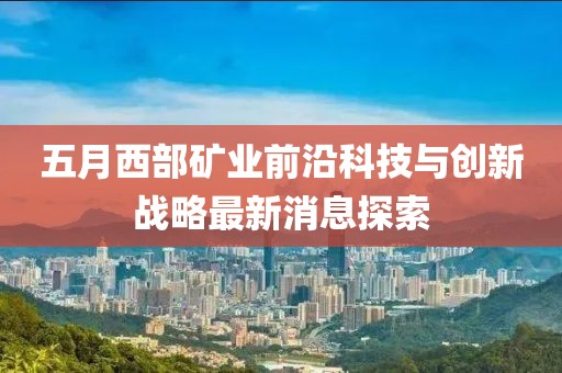 五月西部矿业前沿科技与创新战略最新消息探索
