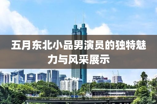 五月东北小品男演员的独特魅力与风采展示
