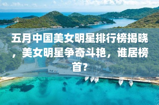 五月中国美女明星排行榜揭晓，美女明星争奇斗艳，谁居榜首？