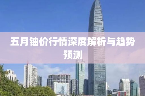 五月铀价行情深度解析与趋势预测