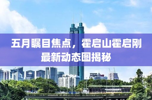 五月瞩目焦点，霍启山霍启刚最新动态图揭秘