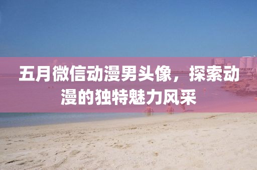 五月微信动漫男头像，探索动漫的独特魅力风采