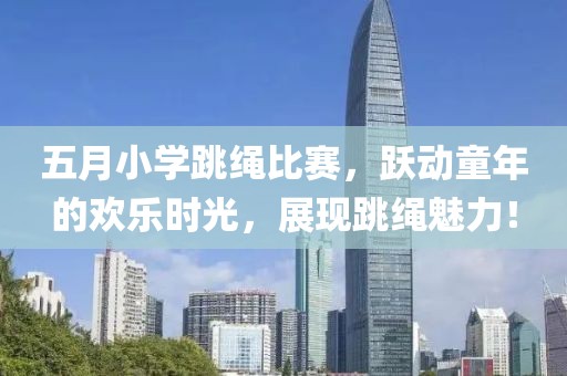 五月小学跳绳比赛，跃动童年的欢乐时光，展现跳绳魅力！