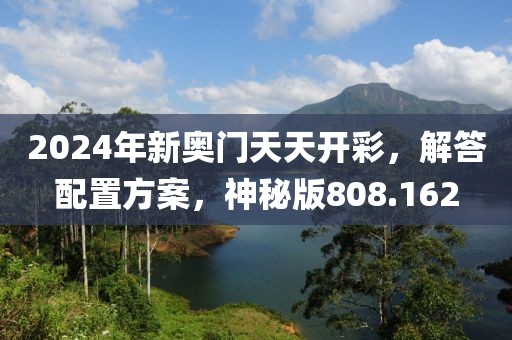 2024年新奥门天天开彩，解答配置方案，神秘版808.162