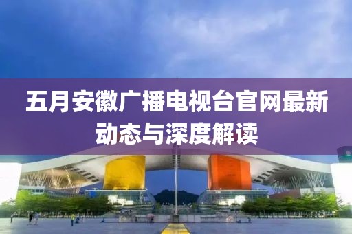 五月安徽广播电视台官网最新动态与深度解读