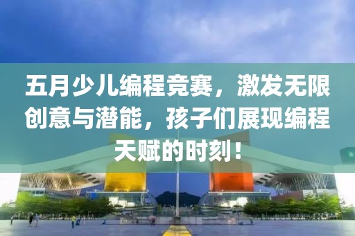 五月少儿编程竞赛，激发无限创意与潜能，孩子们展现编程天赋的时刻！