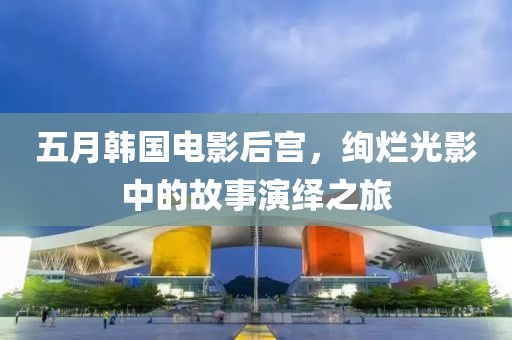 五月韩国电影后宫，绚烂光影中的故事演绎之旅
