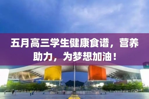 五月高三学生健康食谱，营养助力，为梦想加油！