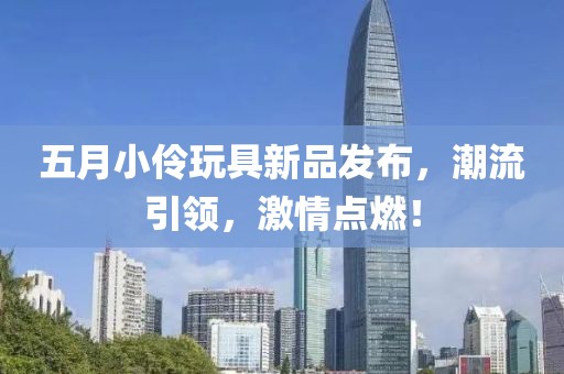 五月小伶玩具新品发布，潮流引领，激情点燃！