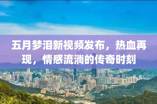 五月梦泪新视频发布，热血再现，情感流淌的传奇时刻
