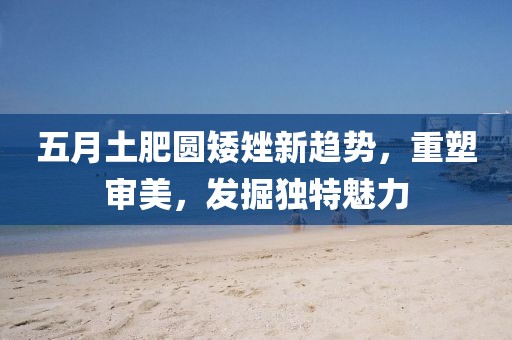 五月土肥圆矮矬新趋势，重塑审美，发掘独特魅力