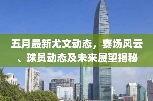 五月最新尤文动态，赛场风云、球员动态及未来展望揭秘