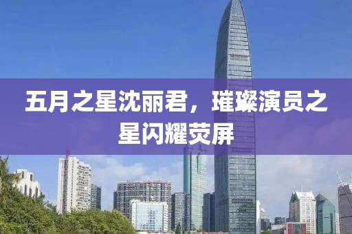 五月之星沈丽君，璀璨演员之星闪耀荧屏