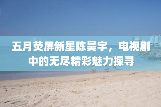 五月荧屏新星陈昊宇，电视剧中的无尽精彩魅力探寻
