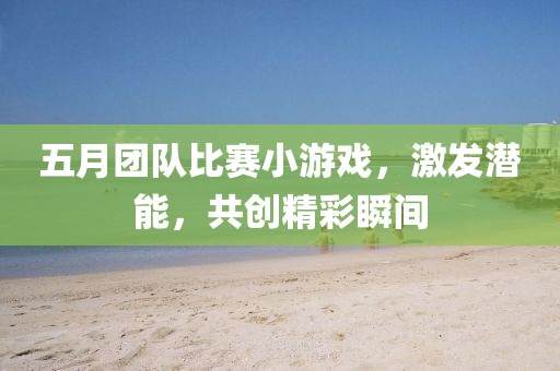 五月团队比赛小游戏，激发潜能，共创精彩瞬间