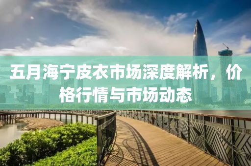 五月海宁皮衣市场深度解析，价格行情与市场动态