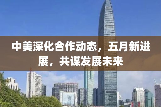 中美深化合作动态，五月新进展，共谋发展未来