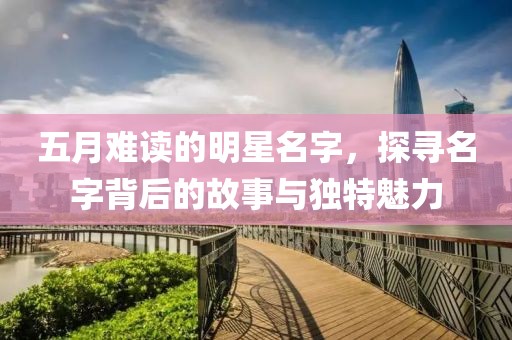 五月难读的明星名字，探寻名字背后的故事与独特魅力