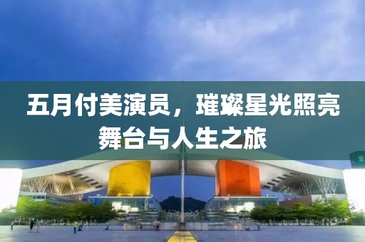 五月付美演员，璀璨星光照亮舞台与人生之旅