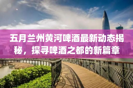 五月兰州黄河啤酒最新动态揭秘，探寻啤酒之都的新篇章