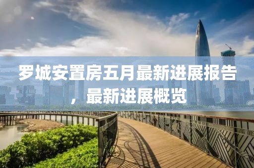 罗城安置房五月最新进展报告，最新进展概览